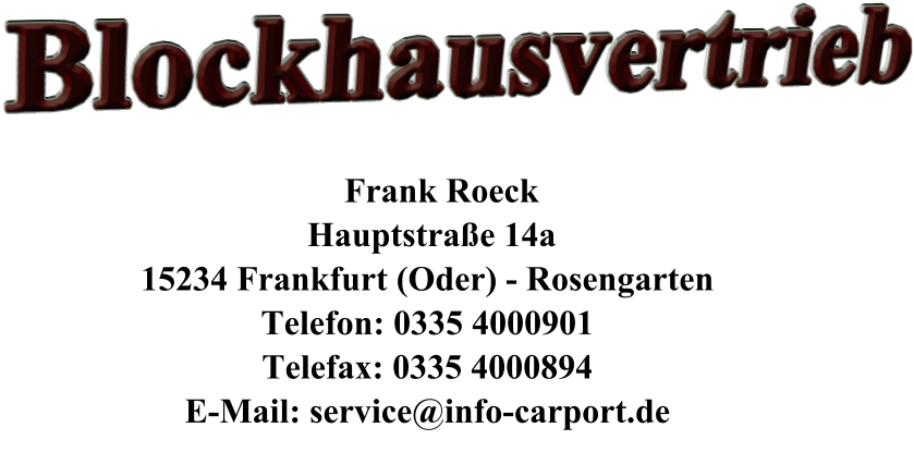 Blockhausvertrieb         Frank Roeck      Hauptstraße 14a     15234 Frankfurt (Oder) - Rosengarten     Telefon: 0335 4000901     Telefax: 0335 4000894     E-Mail: service@info-carport.de