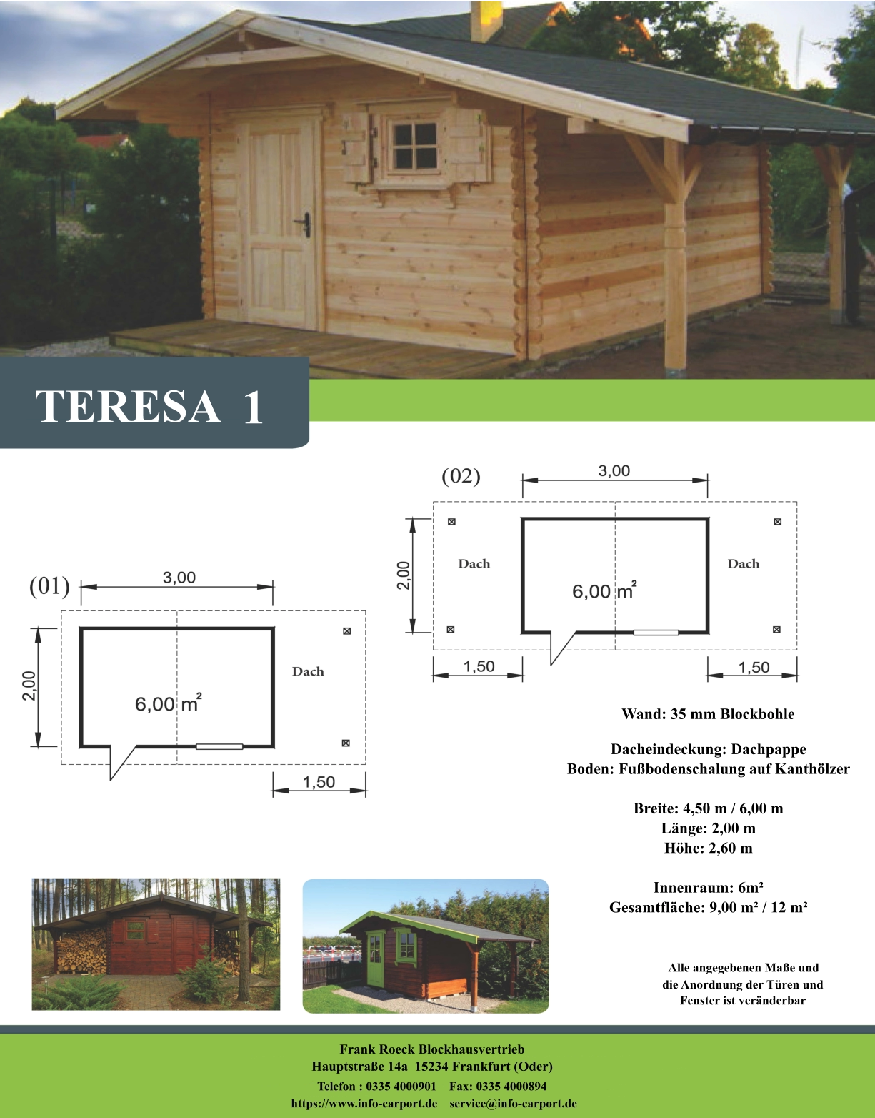 Wand: 35 mm Blockbohle Dacheindeckung: Dachpappe Boden: Fußbodenschalung auf Kanthölzer  Breite: 4,50 m / 6,00 m Länge: 2,00 m Höhe: 2,60 m  Innenraum: 6m² Gesamtfläche: 9,00 m² / 12 m²                     Alle angegebenen Maße und                        die Anordnung der Türen und                       Fenster ist veränderbar  Frank Roeck Blockhausvertrieb    Hauptstraße 14a  15234 Frankfurt (Oder) Telefon : 0335 4000901    Fax: 0335 4000894            https://www.info-carport.de    service@info-carport.de TERESA 1