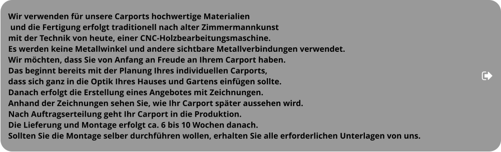 Wir verwenden für unsere Carports hochwertige Materialien  und die Fertigung erfolgt traditionell nach alter Zimmermannkunst  mit der Technik von heute, einer CNC-Holzbearbeitungsmaschine.  Es werden keine Metallwinkel und andere sichtbare Metallverbindungen verwendet.  Wir möchten, dass Sie von Anfang an Freude an Ihrem Carport haben. Das beginnt bereits mit der Planung Ihres individuellen Carports,  dass sich ganz in die Optik Ihres Hauses und Gartens einfügen sollte.  Danach erfolgt die Erstellung eines Angebotes mit Zeichnungen.  Anhand der Zeichnungen sehen Sie, wie Ihr Carport später aussehen wird.  Nach Auftragserteilung geht Ihr Carport in die Produktion.  Die Lieferung und Montage erfolgt ca. 6 bis 10 Wochen danach.  Sollten Sie die Montage selber durchführen wollen, erhalten Sie alle erforderlichen Unterlagen von uns.