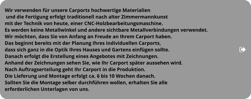 Wir verwenden für unsere Carports hochwertige Materialien  und die Fertigung erfolgt traditionell nach alter Zimmermannkunst  mit der Technik von heute, einer CNC-Holzbearbeitungsmaschine.  Es werden keine Metallwinkel und andere sichtbare Metallverbindungen verwendet.  Wir möchten, dass Sie von Anfang an Freude an Ihrem Carport haben. Das beginnt bereits mit der Planung Ihres individuellen Carports,  dass sich ganz in die Optik Ihres Hauses und Gartens einfügen sollte.  Danach erfolgt die Erstellung eines Angebotes mit Zeichnungen.  Anhand der Zeichnungen sehen Sie, wie Ihr Carport später aussehen wird.  Nach Auftragserteilung geht Ihr Carport in die Produktion.  Die Lieferung und Montage erfolgt ca. 6 bis 10 Wochen danach.  Sollten Sie die Montage selber durchführen wollen, erhalten Sie alle  erforderlichen Unterlagen von uns.