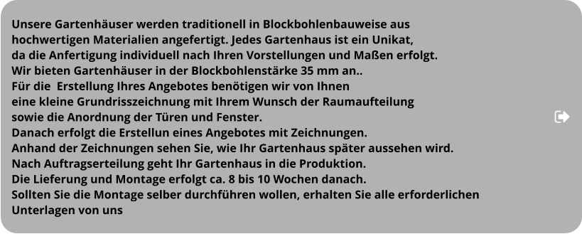 Unsere Gartenhäuser werden traditionell in Blockbohlenbauweise aus  hochwertigen Materialien angefertigt. Jedes Gartenhaus ist ein Unikat,  da die Anfertigung individuell nach Ihren Vorstellungen und Maßen erfolgt. Wir bieten Gartenhäuser in der Blockbohlenstärke 35 mm an.. Für die  Erstellung Ihres Angebotes benötigen wir von Ihnen  eine kleine Grundrisszeichnung mit Ihrem Wunsch der Raumaufteilung  sowie die Anordnung der Türen und Fenster. Danach erfolgt die Erstellun eines Angebotes mit Zeichnungen.  Anhand der Zeichnungen sehen Sie, wie Ihr Gartenhaus später aussehen wird.  Nach Auftragserteilung geht Ihr Gartenhaus in die Produktion.  Die Lieferung und Montage erfolgt ca. 8 bis 10 Wochen danach.  Sollten Sie die Montage selber durchführen wollen, erhalten Sie alle erforderlichen  Unterlagen von uns