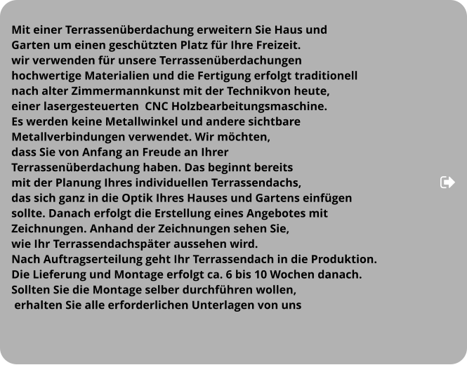 Mit einer Terrassenüberdachung erweitern Sie Haus und  Garten um einen geschützten Platz für Ihre Freizeit.  wir verwenden für unsere Terrassenüberdachungen   hochwertige Materialien und die Fertigung erfolgt traditionell  nach alter Zimmermannkunst mit der Technikvon heute,  einer lasergesteuerten  CNC Holzbearbeitungsmaschine.  Es werden keine Metallwinkel und andere sichtbare  Metallverbindungen verwendet. Wir möchten,  dass Sie von Anfang an Freude an Ihrer  Terrassenüberdachung haben. Das beginnt bereits  mit der Planung Ihres individuellen Terrassendachs,  das sich ganz in die Optik Ihres Hauses und Gartens einfügen  sollte. Danach erfolgt die Erstellung eines Angebotes mit  Zeichnungen. Anhand der Zeichnungen sehen Sie,  wie Ihr Terrassendachspäter aussehen wird.  Nach Auftragserteilung geht Ihr Terrassendach in die Produktion.  Die Lieferung und Montage erfolgt ca. 6 bis 10 Wochen danach.  Sollten Sie die Montage selber durchführen wollen,  erhalten Sie alle erforderlichen Unterlagen von uns