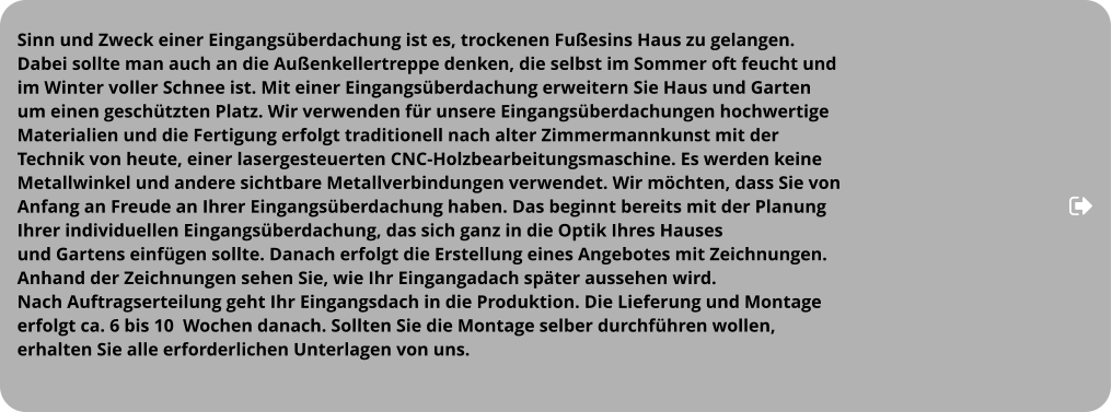 Sinn und Zweck einer Eingangsüberdachung ist es, trockenen Fußesins Haus zu gelangen. Dabei sollte man auch an die Außenkellertreppe denken, die selbst im Sommer oft feucht und  im Winter voller Schnee ist. Mit einer Eingangsüberdachung erweitern Sie Haus und Garten  um einen geschützten Platz. Wir verwenden für unsere Eingangsüberdachungen hochwertige  Materialien und die Fertigung erfolgt traditionell nach alter Zimmermannkunst mit der  Technik von heute, einer lasergesteuerten CNC-Holzbearbeitungsmaschine. Es werden keine  Metallwinkel und andere sichtbare Metallverbindungen verwendet. Wir möchten, dass Sie von  Anfang an Freude an Ihrer Eingangsüberdachung haben. Das beginnt bereits mit der Planung  Ihrer individuellen Eingangsüberdachung, das sich ganz in die Optik Ihres Hauses  und Gartens einfügen sollte. Danach erfolgt die Erstellung eines Angebotes mit Zeichnungen.  Anhand der Zeichnungen sehen Sie, wie Ihr Eingangadach später aussehen wird.  Nach Auftragserteilung geht Ihr Eingangsdach in die Produktion. Die Lieferung und Montage  erfolgt ca. 6 bis 10  Wochen danach. Sollten Sie die Montage selber durchführen wollen,  erhalten Sie alle erforderlichen Unterlagen von uns.