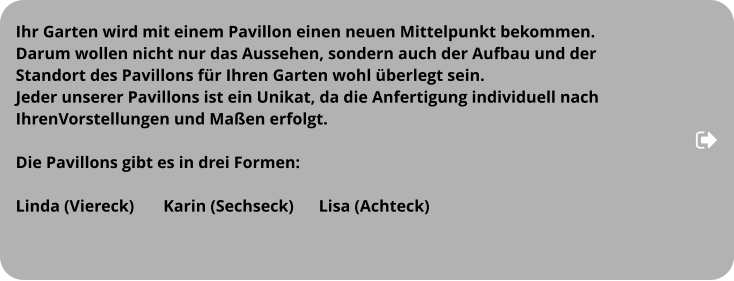 Ihr Garten wird mit einem Pavillon einen neuen Mittelpunkt bekommen.  Darum wollen nicht nur das Aussehen, sondern auch der Aufbau und der  Standort des Pavillons für Ihren Garten wohl überlegt sein.  Jeder unserer Pavillons ist ein Unikat, da die Anfertigung individuell nach  IhrenVorstellungen und Maßen erfolgt.   Die Pavillons gibt es in drei Formen:  Linda (Viereck)       Karin (Sechseck)      Lisa (Achteck)