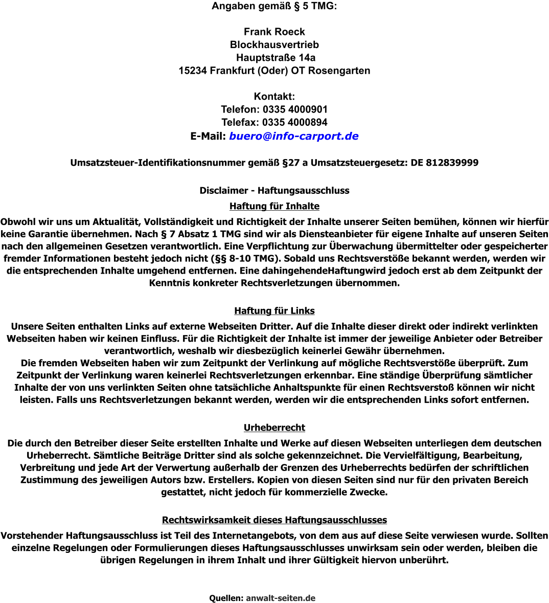 Angaben gemäß § 5 TMG:  Frank Roeck Blockhausvertrieb  Hauptstraße 14a 15234 Frankfurt (Oder) OT Rosengarten  Kontakt: Telefon: 0335 4000901  Telefax: 0335 4000894  E-Mail: buero@info-carport.de  Umsatzsteuer-Identifikationsnummer gemäß §27 a Umsatzsteuergesetz: DE 812839999  Disclaimer - Haftungsausschluss Haftung für Inhalte Obwohl wir uns um Aktualität, Vollständigkeit und Richtigkeit der Inhalte unserer Seiten bemühen, können wir hierfür keine Garantie übernehmen. Nach § 7 Absatz 1 TMG sind wir als Diensteanbieter für eigene Inhalte auf unseren Seiten nach den allgemeinen Gesetzen verantwortlich. Eine Verpflichtung zur Überwachung übermittelter oder gespeicherter fremder Informationen besteht jedoch nicht (§§ 8-10 TMG). Sobald uns Rechtsverstöße bekannt werden, werden wir die entsprechenden Inhalte umgehend entfernen. Eine dahingehendeHaftungwird jedoch erst ab dem Zeitpunkt der Kenntnis konkreter Rechtsverletzungen übernommen.  Haftung für Links Unsere Seiten enthalten Links auf externe Webseiten Dritter. Auf die Inhalte dieser direkt oder indirekt verlinkten Webseiten haben wir keinen Einfluss. Für die Richtigkeit der Inhalte ist immer der jeweilige Anbieter oder Betreiber verantwortlich, weshalb wir diesbezüglich keinerlei Gewähr übernehmen. Die fremden Webseiten haben wir zum Zeitpunkt der Verlinkung auf mögliche Rechtsverstöße überprüft. Zum Zeitpunkt der Verlinkung waren keinerlei Rechtsverletzungen erkennbar. Eine ständige Überprüfung sämtlicher Inhalte der von uns verlinkten Seiten ohne tatsächliche Anhaltspunkte für einen Rechtsverstoß können wir nicht leisten. Falls uns Rechtsverletzungen bekannt werden, werden wir die entsprechenden Links sofort entfernen.  Urheberrecht Die durch den Betreiber dieser Seite erstellten Inhalte und Werke auf diesen Webseiten unterliegen dem deutschen Urheberrecht. Sämtliche Beiträge Dritter sind als solche gekennzeichnet. Die Vervielfältigung, Bearbeitung, Verbreitung und jede Art der Verwertung außerhalb der Grenzen des Urheberrechts bedürfen der schriftlichen Zustimmung des jeweiligen Autors bzw. Erstellers. Kopien von diesen Seiten sind nur für den privaten Bereich gestattet, nicht jedoch für kommerzielle Zwecke.  Rechtswirksamkeit dieses Haftungsausschlusses Vorstehender Haftungsausschluss ist Teil des Internetangebots, von dem aus auf diese Seite verwiesen wurde. Sollten einzelne Regelungen oder Formulierungen dieses Haftungsausschlusses unwirksam sein oder werden, bleiben die übrigen Regelungen in ihrem Inhalt und ihrer Gültigkeit hiervon unberührt.    Quellen: anwalt-seiten.de