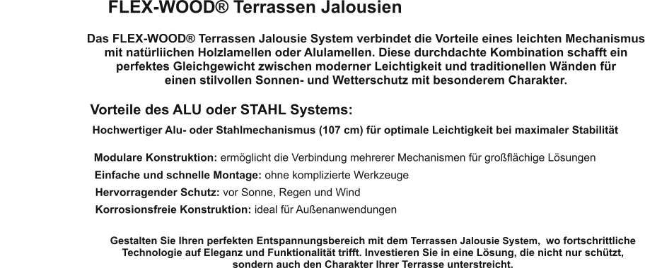 FLEX-WOOD® Terrassen Jalousien Das FLEX-WOOD® Terrassen Jalousie System verbindet die Vorteile eines leichten Mechanismus mit natürliichen Holzlamellen oder Alulamellen. Diese durchdachte Kombination schafft ein perfektes Gleichgewicht zwischen moderner Leichtigkeit und traditionellen Wänden für  einen stilvollen Sonnen- und Wetterschutz mit besonderem Charakter. Vorteile des ALU oder STAHL Systems: Hochwertiger Alu- oder Stahlmechanismus (107 cm) für optimale Leichtigkeit bei maximaler Stabilität Modulare Konstruktion: ermöglicht die Verbindung mehrerer Mechanismen für großflächige Lösungen Einfache und schnelle Montage: ohne komplizierte Werkzeuge Hervorragender Schutz: vor Sonne, Regen und Wind Korrosionsfreie Konstruktion: ideal für Außenanwendungen Gestalten Sie Ihren perfekten Entspannungsbereich mit dem Terrassen Jalousie System,  wo fortschrittliche Technologie auf Eleganz und Funktionalität trifft. Investieren Sie in eine Lösung, die nicht nur schützt,  sondern auch den Charakter Ihrer Terrasse unterstreicht.