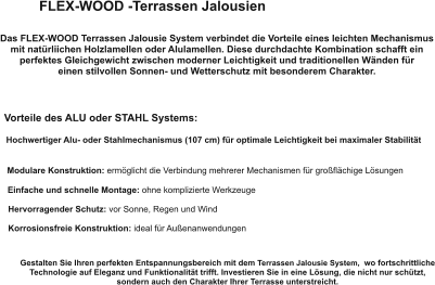 FLEX-WOOD -Terrassen Jalousien Das FLEX-WOOD Terrassen Jalousie System verbindet die Vorteile eines leichten Mechanismus mit natürliichen Holzlamellen oder Alulamellen. Diese durchdachte Kombination schafft ein perfektes Gleichgewicht zwischen moderner Leichtigkeit und traditionellen Wänden für  einen stilvollen Sonnen- und Wetterschutz mit besonderem Charakter. Vorteile des ALU oder STAHL Systems: Hochwertiger Alu- oder Stahlmechanismus (107 cm) für optimale Leichtigkeit bei maximaler Stabilität Modulare Konstruktion: ermöglicht die Verbindung mehrerer Mechanismen für großflächige Lösungen Einfache und schnelle Montage: ohne komplizierte Werkzeuge Hervorragender Schutz: vor Sonne, Regen und Wind Korrosionsfreie Konstruktion: ideal für Außenanwendungen Gestalten Sie Ihren perfekten Entspannungsbereich mit dem Terrassen Jalousie System,  wo fortschrittliche Technologie auf Eleganz und Funktionalität trifft. Investieren Sie in eine Lösung, die nicht nur schützt,  sondern auch den Charakter Ihrer Terrasse unterstreicht.