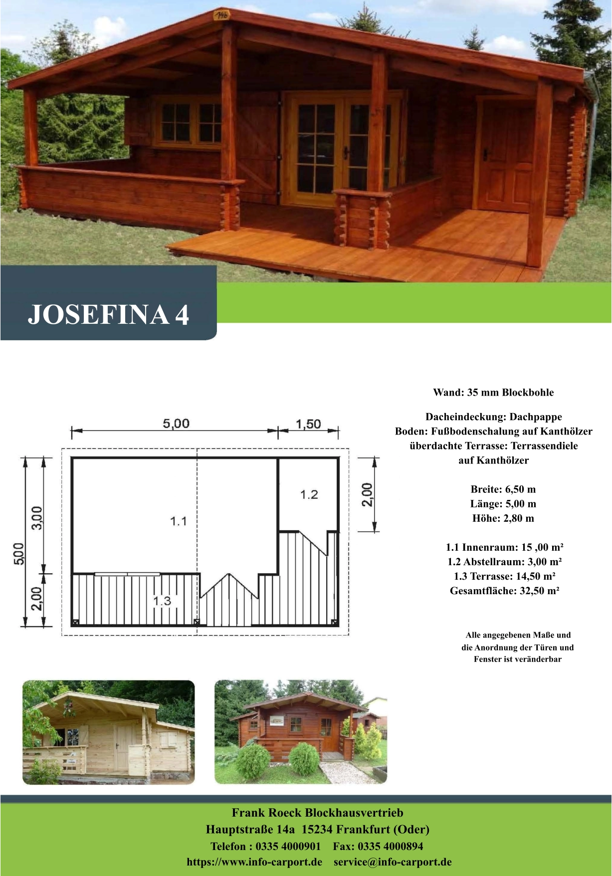 Wand: 35 mm Blockbohle Dacheindeckung: Dachpappe Boden: Fußbodenschalung auf Kanthölzer überdachte Terrasse: Terrassendiele  auf Kanthölzer         Breite: 6,50 m        Länge: 5,00 m         Höhe: 2,80 m          1.1 Innenraum: 15 ,00 m²         1.2 Abstellraum: 3,00 m²         1.3 Terrasse: 14,50 m²         Gesamtfläche: 32,50 m²                     Alle angegebenen Maße und                        die Anordnung der Türen und                       Fenster ist veränderbar  Frank Roeck Blockhausvertrieb    Hauptstraße 14a  15234 Frankfurt (Oder) Telefon : 0335 4000901    Fax: 0335 4000894            https://www.info-carport.de    service@info-carport.de JOSEFINA 4