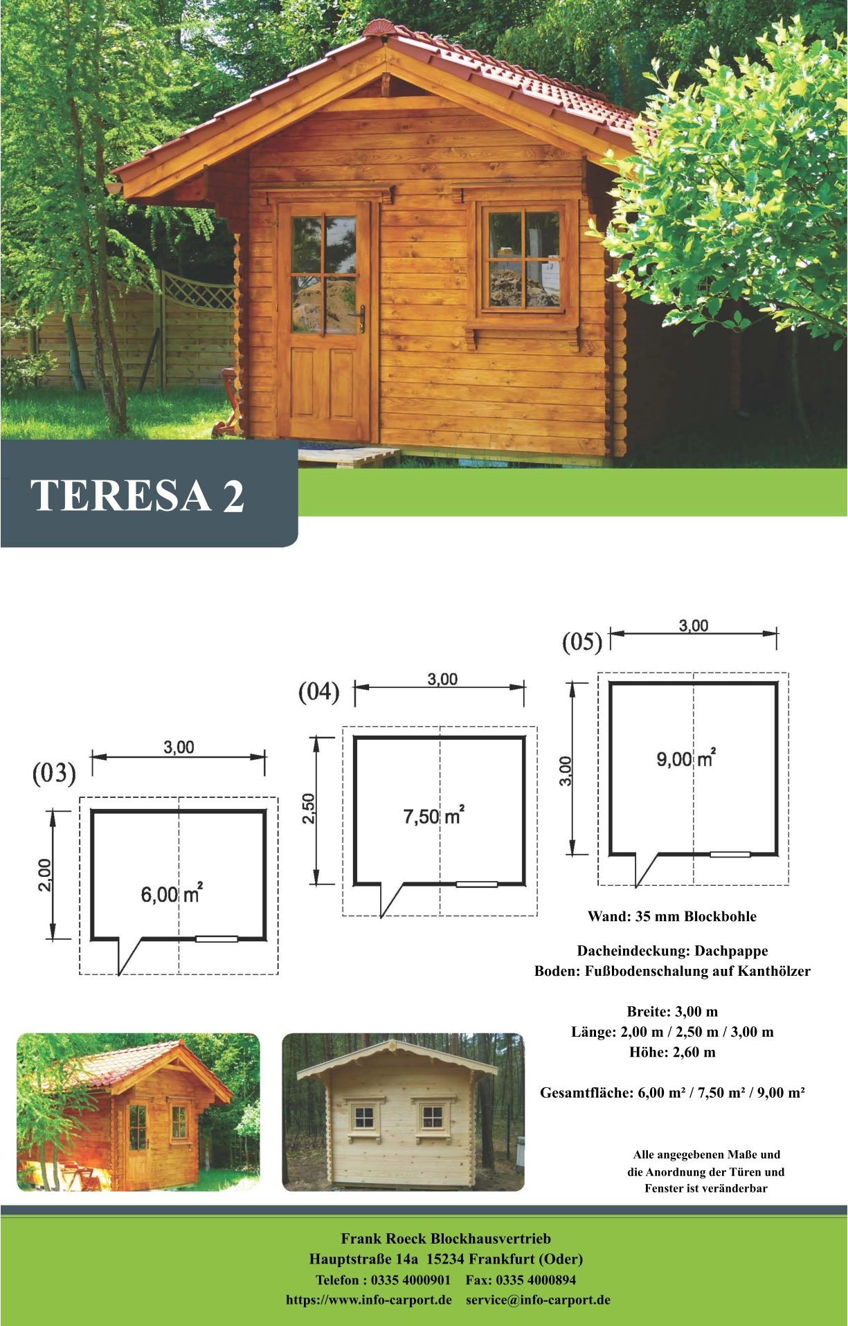 TERESA 2 Wand: 35 mm Blockbohle Dacheindeckung: Dachpappe Boden: Fußbodenschalung auf Kanthölzer  Breite: 3,00 m Länge: 2,00 m / 2,50 m / 3,00 m Höhe: 2,60 m  Gesamtfläche: 6,00 m² / 7,50 m² / 9,00 m²                     Alle angegebenen Maße und                        die Anordnung der Türen und                       Fenster ist veränderbar  Frank Roeck Blockhausvertrieb    Hauptstraße 14a  15234 Frankfurt (Oder) Telefon : 0335 4000901    Fax: 0335 4000894            https://www.info-carport.de    service@info-carport.de