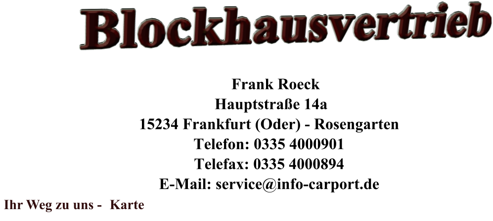 Blockhausvertrieb         Frank Roeck      Hauptstraße 14a     15234 Frankfurt (Oder) - Rosengarten     Telefon: 0335 4000901     Telefax: 0335 4000894     E-Mail: service@info-carport.de  Ihr Weg zu uns -  Karte