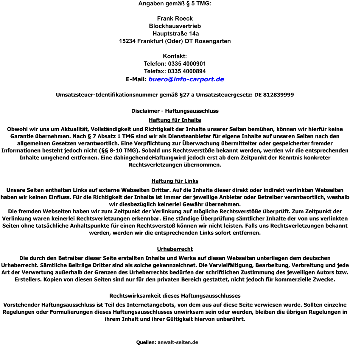 Angaben gemäß § 5 TMG:  Frank Roeck Blockhausvertrieb  Hauptstraße 14a 15234 Frankfurt (Oder) OT Rosengarten  Kontakt: Telefon: 0335 4000901  Telefax: 0335 4000894  E-Mail: buero@info-carport.de  Umsatzsteuer-Identifikationsnummer gemäß §27 a Umsatzsteuergesetz: DE 812839999  Disclaimer - Haftungsausschluss Haftung für Inhalte Obwohl wir uns um Aktualität, Vollständigkeit und Richtigkeit der Inhalte unserer Seiten bemühen, können wir hierfür keine Garantie übernehmen. Nach § 7 Absatz 1 TMG sind wir als Diensteanbieter für eigene Inhalte auf unseren Seiten nach den allgemeinen Gesetzen verantwortlich. Eine Verpflichtung zur Überwachung übermittelter oder gespeicherter fremder Informationen besteht jedoch nicht (§§ 8-10 TMG). Sobald uns Rechtsverstöße bekannt werden, werden wir die entsprechenden Inhalte umgehend entfernen. Eine dahingehendeHaftungwird jedoch erst ab dem Zeitpunkt der Kenntnis konkreter Rechtsverletzungen übernommen.  Haftung für Links Unsere Seiten enthalten Links auf externe Webseiten Dritter. Auf die Inhalte dieser direkt oder indirekt verlinkten Webseiten haben wir keinen Einfluss. Für die Richtigkeit der Inhalte ist immer der jeweilige Anbieter oder Betreiber verantwortlich, weshalb wir diesbezüglich keinerlei Gewähr übernehmen. Die fremden Webseiten haben wir zum Zeitpunkt der Verlinkung auf mögliche Rechtsverstöße überprüft. Zum Zeitpunkt der Verlinkung waren keinerlei Rechtsverletzungen erkennbar. Eine ständige Überprüfung sämtlicher Inhalte der von uns verlinkten Seiten ohne tatsächliche Anhaltspunkte für einen Rechtsverstoß können wir nicht leisten. Falls uns Rechtsverletzungen bekannt werden, werden wir die entsprechenden Links sofort entfernen.  Urheberrecht Die durch den Betreiber dieser Seite erstellten Inhalte und Werke auf diesen Webseiten unterliegen dem deutschen Urheberrecht. Sämtliche Beiträge Dritter sind als solche gekennzeichnet. Die Vervielfältigung, Bearbeitung, Verbreitung und jede Art der Verwertung außerhalb der Grenzen des Urheberrechts bedürfen der schriftlichen Zustimmung des jeweiligen Autors bzw. Erstellers. Kopien von diesen Seiten sind nur für den privaten Bereich gestattet, nicht jedoch für kommerzielle Zwecke.  Rechtswirksamkeit dieses Haftungsausschlusses Vorstehender Haftungsausschluss ist Teil des Internetangebots, von dem aus auf diese Seite verwiesen wurde. Sollten einzelne Regelungen oder Formulierungen dieses Haftungsausschlusses unwirksam sein oder werden, bleiben die übrigen Regelungen in ihrem Inhalt und ihrer Gültigkeit hiervon unberührt.    Quellen: anwalt-seiten.de