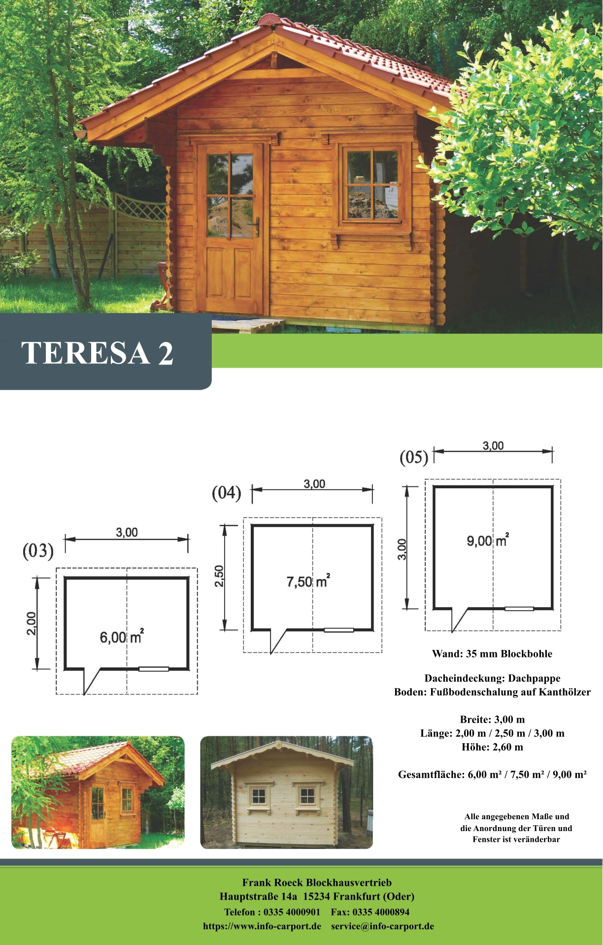 TERESA 2 Wand: 35 mm Blockbohle Dacheindeckung: Dachpappe Boden: Fußbodenschalung auf Kanthölzer  Breite: 3,00 m Länge: 2,00 m / 2,50 m / 3,00 m Höhe: 2,60 m  Gesamtfläche: 6,00 m² / 7,50 m² / 9,00 m²                     Alle angegebenen Maße und                        die Anordnung der Türen und                       Fenster ist veränderbar  Frank Roeck Blockhausvertrieb    Hauptstraße 14a  15234 Frankfurt (Oder) Telefon : 0335 4000901    Fax: 0335 4000894            https://www.info-carport.de    service@info-carport.de