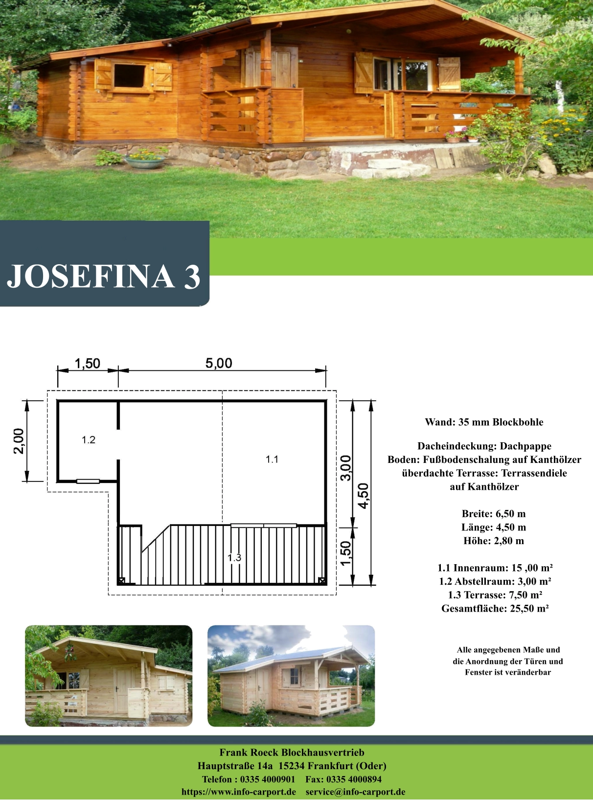 JOSEFINA 3 Wand: 35 mm Blockbohle Dacheindeckung: Dachpappe Boden: Fußbodenschalung auf Kanthölzer überdachte Terrasse: Terrassendiele  auf Kanthölzer         Breite: 6,50 m        Länge: 4,50 m         Höhe: 2,80 m          1.1 Innenraum: 15 ,00 m²         1.2 Abstellraum: 3,00 m²         1.3 Terrasse: 7,50 m²         Gesamtfläche: 25,50 m²                     Alle angegebenen Maße und                        die Anordnung der Türen und                       Fenster ist veränderbar  Frank Roeck Blockhausvertrieb    Hauptstraße 14a  15234 Frankfurt (Oder) Telefon : 0335 4000901    Fax: 0335 4000894            https://www.info-carport.de    service@info-carport.de