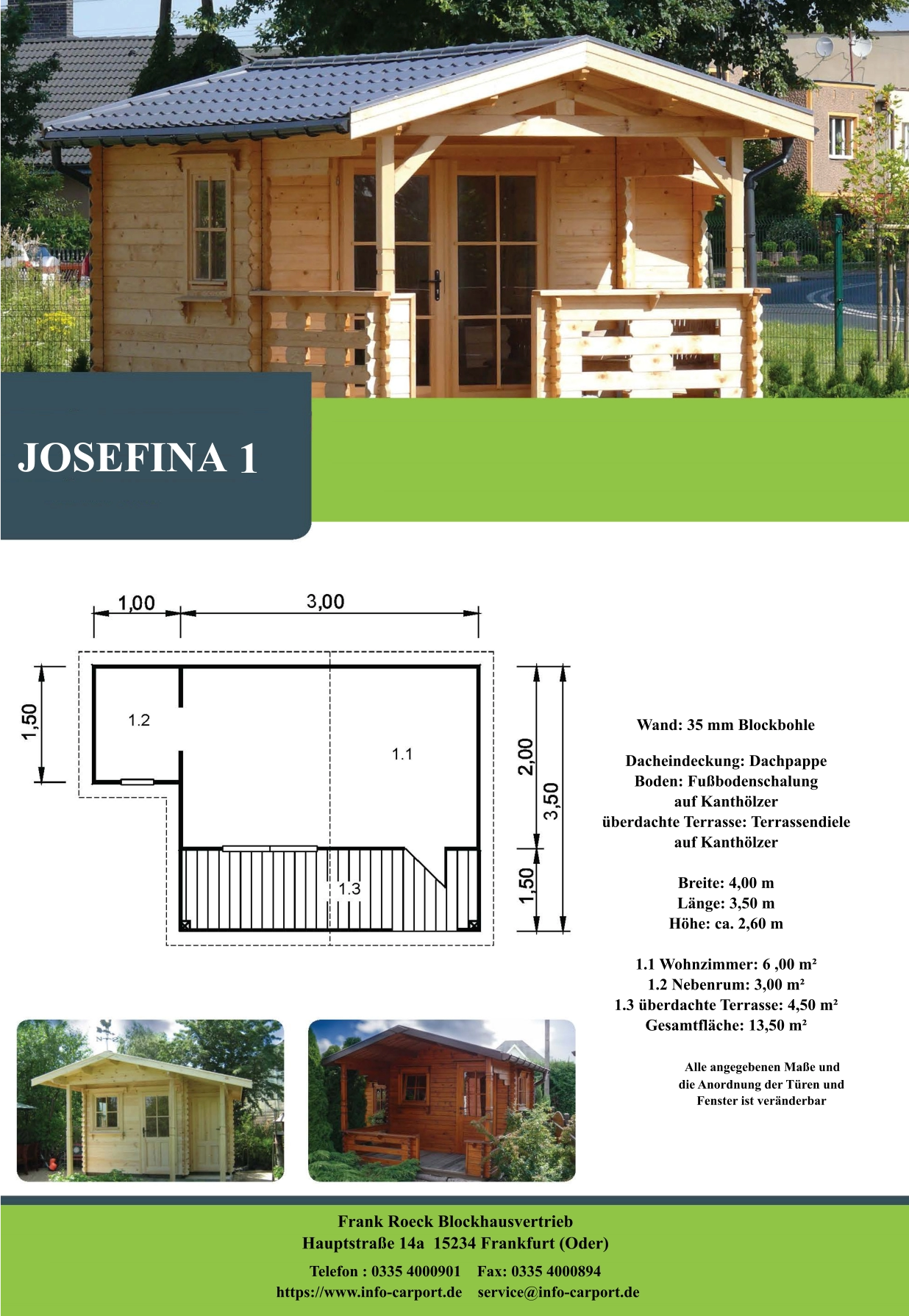 JOSEFINA 1 Wand: 35 mm Blockbohle Dacheindeckung: Dachpappe Boden: Fußbodenschalung  auf Kanthölzer überdachte Terrasse: Terrassendiele  auf Kanthölzer  Breite: 4,00 m Länge: 3,50 m  Höhe: ca. 2,60 m  1.1 Wohnzimmer: 6 ,00 m² 1.2 Nebenrum: 3,00 m² 1.3 überdachte Terrasse: 4,50 m² Gesamtfläche: 13,50 m²                    Alle angegebenen Maße und                        die Anordnung der Türen und                       Fenster ist veränderbar  Frank Roeck Blockhausvertrieb    Hauptstraße 14a  15234 Frankfurt (Oder) Telefon : 0335 4000901    Fax: 0335 4000894            https://www.info-carport.de    service@info-carport.de