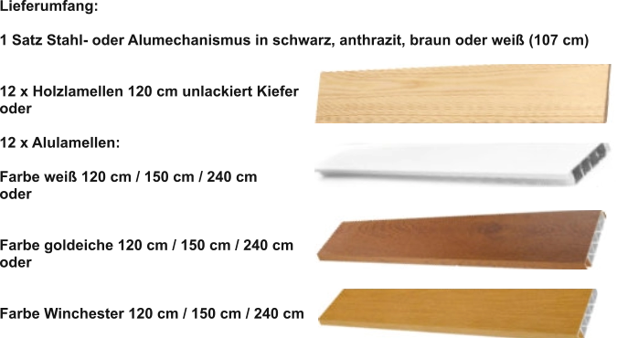 Lieferumfang:  1 Satz Stahl- oder Alumechanismus in schwarz, anthrazit, braun oder weiß (107 cm)   12 x Holzlamellen 120 cm unlackiert Kiefer oder  12 x Alulamellen:  Farbe weiß 120 cm / 150 cm / 240 cm oder   Farbe goldeiche 120 cm / 150 cm / 240 cm oder   Farbe Winchester 120 cm / 150 cm / 240 cm